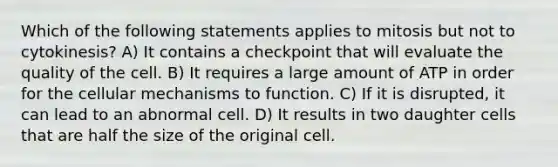 Which of the following statements applies to mitosis but not to cytokinesis? A) It contains a checkpoint that will evaluate the quality of the cell. B) It requires a large amount of ATP in order for the cellular mechanisms to function. C) If it is disrupted, it can lead to an abnormal cell. D) It results in two daughter cells that are half the size of the original cell.