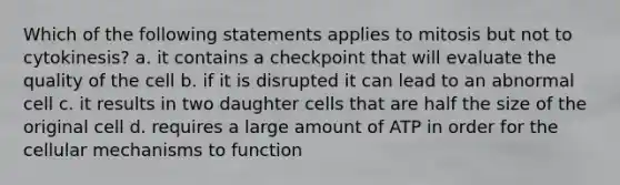 Which of the following statements applies to mitosis but not to cytokinesis? a. it contains a checkpoint that will evaluate the quality of the cell b. if it is disrupted it can lead to an abnormal cell c. it results in two daughter cells that are half the size of the original cell d. requires a large amount of ATP in order for the cellular mechanisms to function