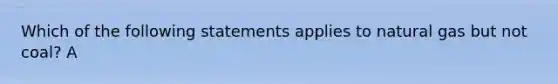 Which of the following statements applies to natural gas but not coal? A