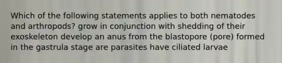 Which of the following statements applies to both nematodes and arthropods? grow in conjunction with shedding of their exoskeleton develop an anus from the blastopore (pore) formed in the gastrula stage are parasites have ciliated larvae