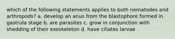 which of the following statements applies to both nematodes and arthropods? a. develop an anus from the blastophore formed in gastrula stage b. are parasites c. grow in conjunction with shedding of their exoskeleton d. have ciliates larvae