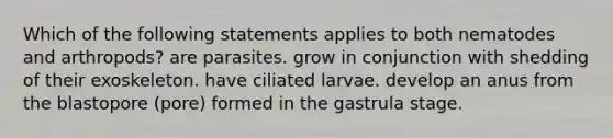 Which of the following statements applies to both nematodes and arthropods? are parasites. grow in conjunction with shedding of their exoskeleton. have ciliated larvae. develop an anus from the blastopore (pore) formed in the gastrula stage.