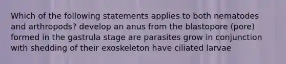 Which of the following statements applies to both nematodes and arthropods? develop an anus from the blastopore (pore) formed in the gastrula stage are parasites grow in conjunction with shedding of their exoskeleton have ciliated larvae