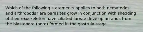 Which of the following statements applies to both nematodes and arthropods? are parasites grow in conjunction with shedding of their exoskeleton have ciliated larvae develop an anus from the blastopore (pore) formed in the gastrula stage