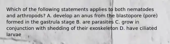 Which of the following statements applies to both nematodes and arthropods? A. develop an anus from the blastopore (pore) formed in the gastrula stage B. are parasites C. grow in conjunction with shedding of their exoskeleton D. have ciliated larvae