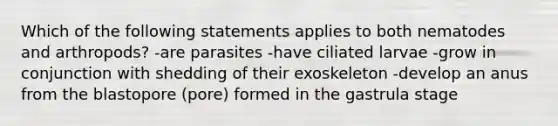 Which of the following statements applies to both nematodes and arthropods? -are parasites -have ciliated larvae -grow in conjunction with shedding of their exoskeleton -develop an anus from the blastopore (pore) formed in the gastrula stage