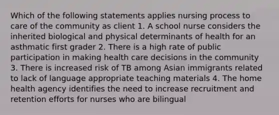 Which of the following statements applies nursing process to care of the community as client 1. A school nurse considers the inherited biological and physical determinants of health for an asthmatic first grader 2. There is a high rate of public participation in making health care decisions in the community 3. There is increased risk of TB among Asian immigrants related to lack of language appropriate teaching materials 4. The home health agency identifies the need to increase recruitment and retention efforts for nurses who are bilingual