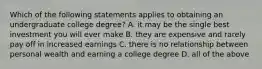 Which of the following statements applies to obtaining an undergraduate college degree? A. it may be the single best investment you will ever make B. they are expensive and rarely pay off in increased earnings C. there is no relationship between personal wealth and earning a college degree D. all of the above