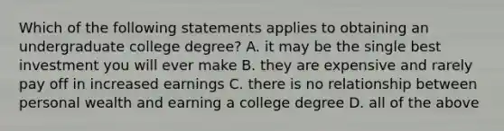 Which of the following statements applies to obtaining an undergraduate college degree? A. it may be the single best investment you will ever make B. they are expensive and rarely pay off in increased earnings C. there is no relationship between personal wealth and earning a college degree D. all of the above