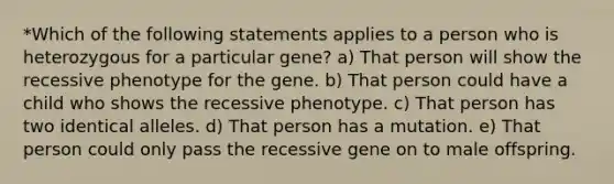 *Which of the following statements applies to a person who is heterozygous for a particular gene? a) That person will show the recessive phenotype for the gene. b) That person could have a child who shows the recessive phenotype. c) That person has two identical alleles. d) That person has a mutation. e) That person could only pass the recessive gene on to male offspring.