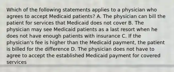 Which of the following statements applies to a physician who agrees to accept Medicaid patients? A. The physician can bill the patient for services that Medicaid does not cover B. The physician may see Medicaid patients as a last resort when he does not have enough patients with insurance C. If the physician's fee is higher than the Medicaid payment, the patient is billed for the difference D. The physician does not have to agree to accept the established Medicaid payment for covered services