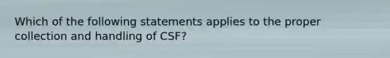 Which of the following statements applies to the proper collection and handling of CSF?