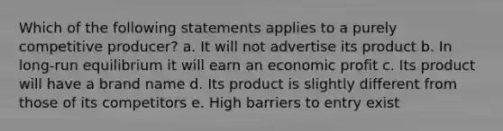 Which of the following statements applies to a purely competitive producer? a. It will not advertise its product b. In long-run equilibrium it will earn an economic profit c. Its product will have a brand name d. Its product is slightly different from those of its competitors e. High barriers to entry exist