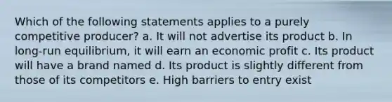 Which of the following statements applies to a purely competitive producer? a. It will not advertise its product b. In long-run equilibrium, it will earn an economic profit c. Its product will have a brand named d. Its product is slightly different from those of its competitors e. High barriers to entry exist