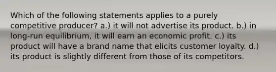 Which of the following statements applies to a purely competitive producer? a.) it will not advertise its product. b.) in long-run equilibrium, it will earn an economic profit. c.) its product will have a brand name that elicits customer loyalty. d.) its product is slightly different from those of its competitors.