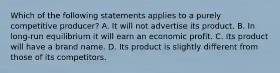 Which of the following statements applies to a purely competitive producer? A. It will not advertise its product. B. In long-run equilibrium it will earn an economic profit. C. Its product will have a brand name. D. Its product is slightly different from those of its competitors.