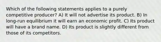 Which of the following statements applies to a purely competitive producer? A) It will not advertise its product. B) In long-run equilibrium it will earn an economic profit. C) Its product will have a brand name. D) Its product is slightly different from those of its competitors.