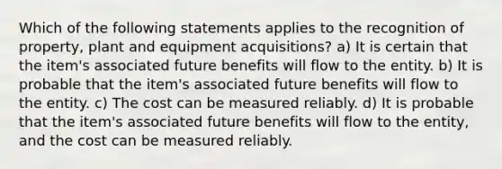 Which of the following statements applies to the recognition of property, plant and equipment acquisitions? a) It is certain that the item's associated future benefits will flow to the entity. b) It is probable that the item's associated future benefits will flow to the entity. c) The cost can be measured reliably. d) It is probable that the item's associated future benefits will flow to the entity, and the cost can be measured reliably.