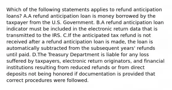 Which of the following statements applies to refund anticipation loans? A.A refund anticipation loan is money borrowed by the taxpayer from the U.S. Government. B.A refund anticipation loan indicator must be included in the electronic return data that is transmitted to the IRS. C.If the anticipated tax refund is not received after a refund anticipation loan is made, the loan is automatically subtracted from the subsequent years' refunds until paid. D.The Treasury Department is liable for any loss suffered by taxpayers, electronic return originators, and financial institutions resulting from reduced refunds or from direct deposits not being honored if documentation is provided that correct procedures were followed.