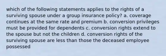 which of the following statements applies to the rights of a surviving spouse under a group insurance policy? a. coverage continues at the same rate and premium b. conversion privileges must be provided for dependents c. conversion rights extend to the spouse but not the children d. conversion rights of the surviving spouse are less than those the deceased employee possessed