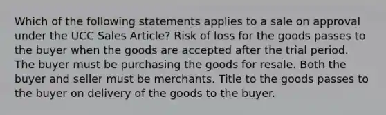 Which of the following statements applies to a sale on approval under the UCC Sales Article? Risk of loss for the goods passes to the buyer when the goods are accepted after the trial period. The buyer must be purchasing the goods for resale. Both the buyer and seller must be merchants. Title to the goods passes to the buyer on delivery of the goods to the buyer.