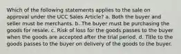 Which of the following statements applies to the sale on approval under the UCC Sales Article? a. Both the buyer and seller must be merchants. b. The buyer must be purchasing the goods for resale. c. Risk of loss for the goods passes to the buyer when the goods are accepted after the trial period. d. Title to the goods passes to the buyer on delivery of the goods to the buyer.