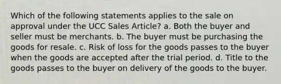 Which of the following statements applies to the sale on approval under the UCC Sales Article? a. Both the buyer and seller must be merchants. b. The buyer must be purchasing the goods for resale. c. Risk of loss for the goods passes to the buyer when the goods are accepted after the trial period. d. Title to the goods passes to the buyer on delivery of the goods to the buyer.