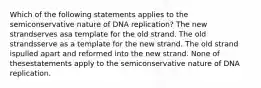 Which of the following statements applies to the semiconservative nature of DNA replication? The new strandserves asa template for the old strand. The old strandsserve as a template for the new strand. The old strand ispulled apart and reformed into the new strand. None of thesestatements apply to the semiconservative nature of DNA replication.