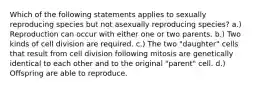 Which of the following statements applies to sexually reproducing species but not asexually reproducing species? a.) Reproduction can occur with either one or two parents. b.) Two kinds of cell division are required. c.) The two "daughter" cells that result from cell division following mitosis are genetically identical to each other and to the original "parent" cell. d.) Offspring are able to reproduce.