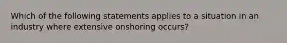 Which of the following statements applies to a situation in an industry where extensive onshoring occurs?