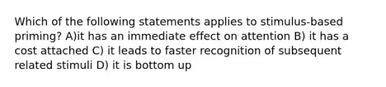 Which of the following statements applies to stimulus-based priming? A)it has an immediate effect on attention B) it has a cost attached C) it leads to faster recognition of subsequent related stimuli D) it is bottom up