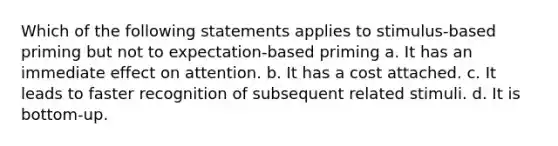 Which of the following statements applies to stimulus-based priming but not to expectation-based priming a. It has an immediate effect on attention. b. It has a cost attached. c. It leads to faster recognition of subsequent related stimuli. d. It is bottom-up.