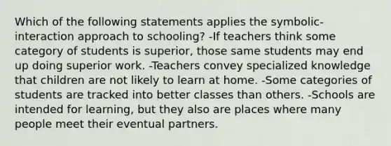 Which of the following statements applies the symbolic-interaction approach to schooling? -If teachers think some category of students is superior, those same students may end up doing superior work. -Teachers convey specialized knowledge that children are not likely to learn at home. -Some categories of students are tracked into better classes than others. -Schools are intended for learning, but they also are places where many people meet their eventual partners.