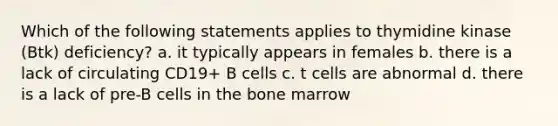 Which of the following statements applies to thymidine kinase (Btk) deficiency? a. it typically appears in females b. there is a lack of circulating CD19+ B cells c. t cells are abnormal d. there is a lack of pre-B cells in the bone marrow