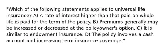 "Which of the following statements applies to universal life insurance? A) A rate of interest higher than that paid on whole life is paid for the term of the policy. B) Premiums generally may be increased or decreased at the policyowner's option. C) It is similar to endowment insurance. D) The policy involves a cash account and increasing term insurance coverage."