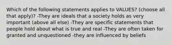 Which of the following statements applies to VALUES? (choose all that apply)? -They are ideals that a society holds as very important (above all else) -They are specific statements that people hold about what is true and real -They are often taken for granted and unquestioned -they are influenced by beliefs