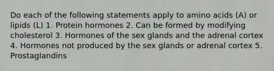 Do each of the following statements apply to amino acids (A) or lipids (L) 1. Protein hormones 2. Can be formed by modifying cholesterol 3. Hormones of the sex glands and the adrenal cortex 4. Hormones not produced by the sex glands or adrenal cortex 5. Prostaglandins