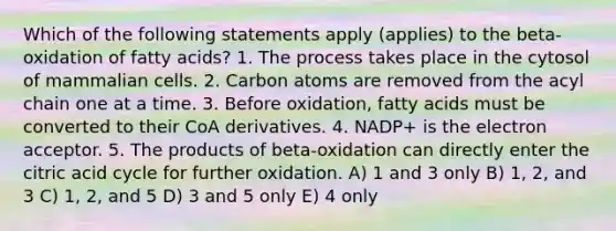 Which of the following statements apply (applies) to the beta-oxidation of fatty acids? 1. The process takes place in the cytosol of mammalian cells. 2. Carbon atoms are removed from the acyl chain one at a time. 3. Before oxidation, fatty acids must be converted to their CoA derivatives. 4. NADP+ is the electron acceptor. 5. The products of beta-oxidation can directly enter the citric acid cycle for further oxidation. A) 1 and 3 only B) 1, 2, and 3 C) 1, 2, and 5 D) 3 and 5 only E) 4 only