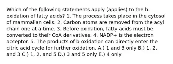 Which of the following statements apply (applies) to the b-oxidation of fatty acids? 1. The process takes place in the cytosol of mammalian cells. 2. Carbon atoms are removed from the acyl chain one at a time. 3. Before oxidation, fatty acids must be converted to their CoA derivatives. 4. NADP+ is the electron acceptor. 5. The products of b-oxidation can directly enter the citric acid cycle for further oxidation. A.) 1 and 3 only B.) 1, 2, and 3 C.) 1, 2, and 5 D.) 3 and 5 only E.) 4 only