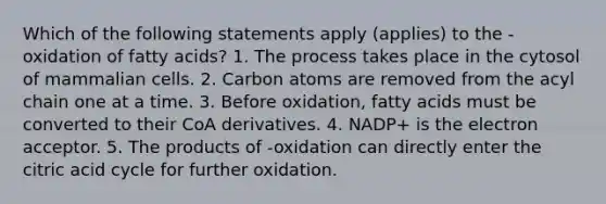 Which of the following statements apply (applies) to the -oxidation of fatty acids? 1. The process takes place in the cytosol of mammalian cells. 2. Carbon atoms are removed from the acyl chain one at a time. 3. Before oxidation, fatty acids must be converted to their CoA derivatives. 4. NADP+ is the electron acceptor. 5. The products of -oxidation can directly enter the citric acid cycle for further oxidation.