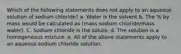 Which of the following statements does not apply to an aqueous solution of sodium chloride? a. Water is the solvent b. The % by mass would be calculated as (mass sodium chloride/mass water). C. Sodium chloride is the solute. d. The solution is a homogeneous mixture. e. All of the above statements apply to an aqueous sodium chloride solution.