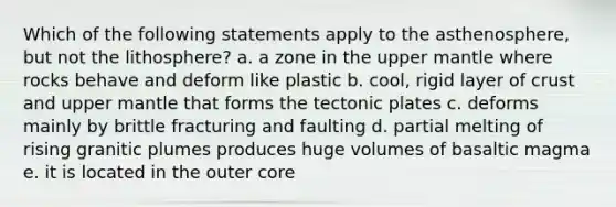 Which of the following statements apply to the asthenosphere, but not the lithosphere? a. a zone in the upper mantle where rocks behave and deform like plastic b. cool, rigid layer of crust and upper mantle that forms the tectonic plates c. deforms mainly by brittle fracturing and faulting d. partial melting of rising granitic plumes produces huge volumes of basaltic magma e. it is located in the outer core