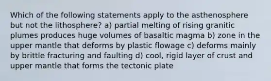 Which of the following statements apply to the asthenosphere but not the lithosphere? a) partial melting of rising granitic plumes produces huge volumes of basaltic magma b) zone in the upper mantle that deforms by plastic flowage c) deforms mainly by brittle fracturing and faulting d) cool, rigid layer of crust and upper mantle that forms the tectonic plate