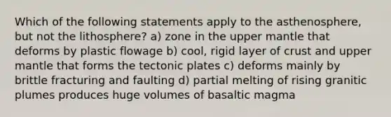 Which of the following statements apply to the asthenosphere, but not the lithosphere? a) zone in the upper mantle that deforms by plastic flowage b) cool, rigid layer of crust and upper mantle that forms the tectonic plates c) deforms mainly by brittle fracturing and faulting d) partial melting of rising granitic plumes produces huge volumes of basaltic magma