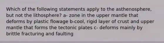 Which of the following statements apply to the asthenosphere, but not the lithosphere? a- zone in the upper mantle that deforms by plastic flowage b-cool, rigid layer of crust and upper mantle that forms the tectonic plates c- deforms mainly by brittle fracturing and faulting