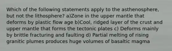 Which of the following statements apply to the asthenosphere, but not the lithosphere? a)Zone in the upper mantle that deforms by plastic flow age b)Cool, ridged layer of the crust and upper mantle that forms the tectonic plates c) Deforms mainly by brittle fracturing and faulting d) Partial melting of rising granitic plumes produces huge volumes of basaltic magma