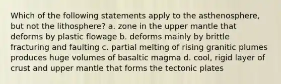 Which of the following statements apply to the asthenosphere, but not the lithosphere? a. zone in the upper mantle that deforms by plastic flowage b. deforms mainly by brittle fracturing and faulting c. partial melting of rising granitic plumes produces huge volumes of basaltic magma d. cool, rigid layer of crust and upper mantle that forms the tectonic plates