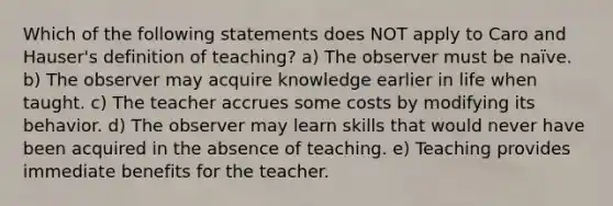 Which of the following statements does NOT apply to Caro and Hauser's definition of teaching? a) The observer must be naïve. b) The observer may acquire knowledge earlier in life when taught. c) The teacher accrues some costs by modifying its behavior. d) The observer may learn skills that would never have been acquired in the absence of teaching. e) Teaching provides immediate benefits for the teacher.