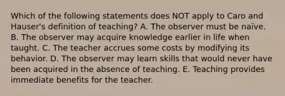 Which of the following statements does NOT apply to Caro and Hauser's definition of teaching? A. The observer must be naïve. B. The observer may acquire knowledge earlier in life when taught. C. The teacher accrues some costs by modifying its behavior. D. The observer may learn skills that would never have been acquired in the absence of teaching. E. Teaching provides immediate benefits for the teacher.