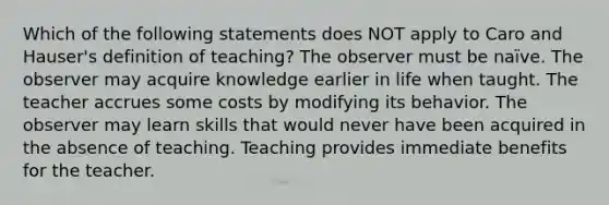 Which of the following statements does NOT apply to Caro and Hauser's definition of teaching? The observer must be naïve. The observer may acquire knowledge earlier in life when taught. The teacher accrues some costs by modifying its behavior. The observer may learn skills that would never have been acquired in the absence of teaching. Teaching provides immediate benefits for the teacher.